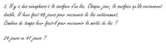 3. Il y a des nénuphars à la surface d'un lac. Chaque jour, la surface qu'ils recouvrent double. Il leur faut 48 jours pour recouvrir le lac entièrement. Combien de temps leur faut-il pour recouvrir la moitié du lac ? 24 jours ou 47 jours ?